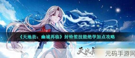 天地劫手游,封灵笙角色深度解析与技能天赋全览